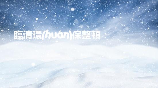 臨清環(huán)保整頓：重塑綠色生態(tài)，預(yù)計(jì)持續(xù)數(shù)月